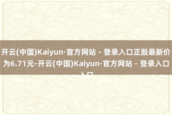 开云(中国)Kaiyun·官方网站 - 登录入口正股最新价为6.71元-开云(中国)Kaiyun·官方网站 - 登录入口