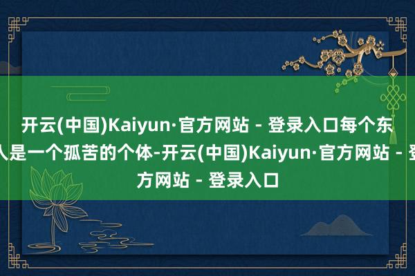 开云(中国)Kaiyun·官方网站 - 登录入口每个东谈主王人是一个孤苦的个体-开云(中国)Kaiyun·官方网站 - 登录入口