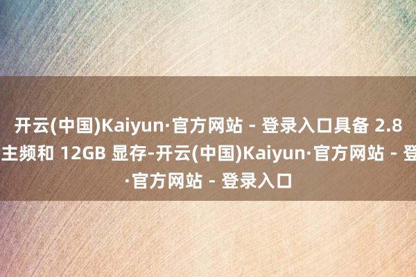 开云(中国)Kaiyun·官方网站 - 登录入口具备 2.85 GHz 主频和 12GB 显存-开云(中国)Kaiyun·官方网站 - 登录入口