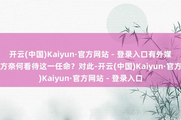 开云(中国)Kaiyun·官方网站 - 登录入口有外媒记者发问称：中方奈何看待这一任命？　　对此-开云(中国)Kaiyun·官方网站 - 登录入口