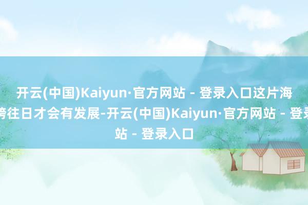 开云(中国)Kaiyun·官方网站 - 登录入口这片海必须跨