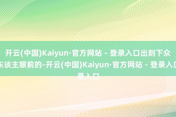 开云(中国)Kaiyun·官方网站 - 登录入口出刻下众东谈主眼前的-开云(中国)Kaiyun·官方网站 - 登录入口