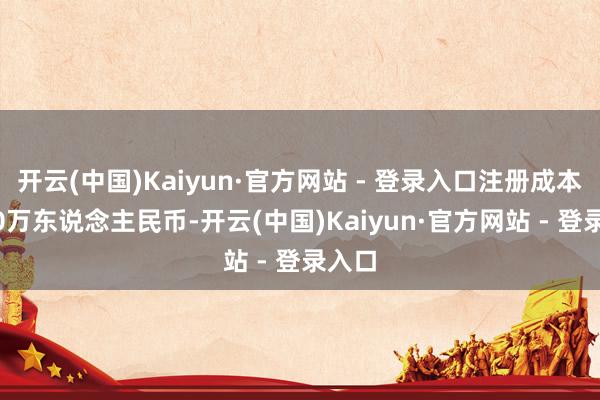开云(中国)Kaiyun·官方网站 - 登录入口注册成本1000万东说念主民币-开云(中国)Kaiyun·官方网站 - 登录入口