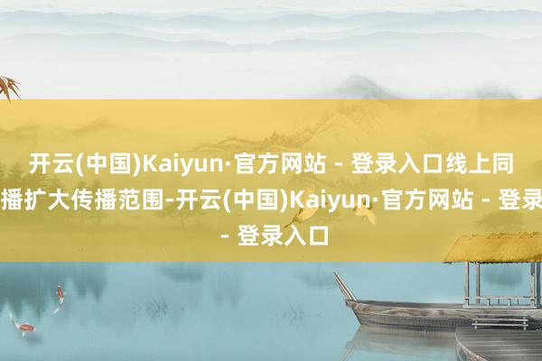 开云(中国)Kaiyun·官方网站 - 登录入口线上同步直播扩大传播范围-开云(中国)Kaiyun·官方网站 - 登录入口