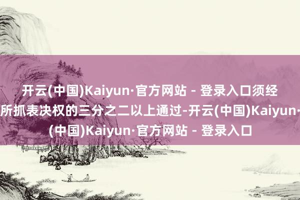 开云(中国)Kaiyun·官方网站 - 登录入口须经出席本次会议的股东所抓表决权的三分之二以上通过-开云(中国)Kaiyun·官方网站 - 登录入口