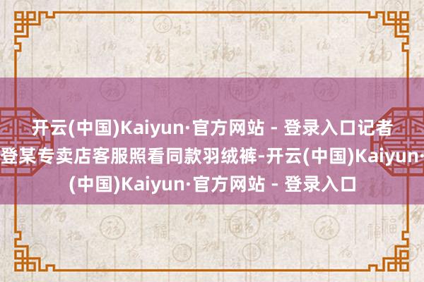 开云(中国)Kaiyun·官方网站 - 登录入口记者以消耗者身份向波司登某专卖店客服照看同款羽绒裤-开云(中国)Kaiyun·官方网站 - 登录入口