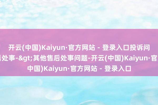 开云(中国)Kaiyun·官方网站 - 登录入口投诉问题：可能存在售后处事->其他售后处事问题-开云(中国)Kaiyun·官方网站 - 登录入口