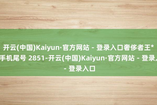 开云(中国)Kaiyun·官方网站 - 登录入口奢侈者王**（手机尾号 2851-开云(中国)Kaiyun·官方网站 - 登录入口