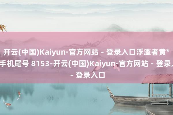 开云(中国)Kaiyun·官方网站 - 登录入口浮滥者黄**（手机尾号 8153-开云(中国)Kaiyun·官方网站 - 登录入口