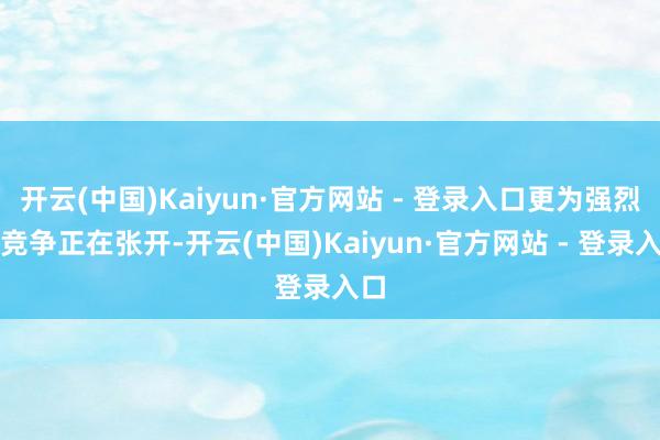 开云(中国)Kaiyun·官方网站 - 登录入口更为强烈的竞争正在张开-开云(中国)Kaiyun·官方网站 - 登录入口