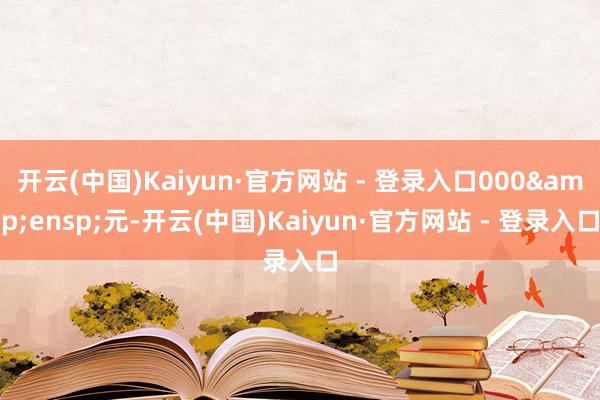 开云(中国)Kaiyun·官方网站 - 登录入口000&ensp;元-开云(中国)Kaiyun·官方网站 - 登录入口