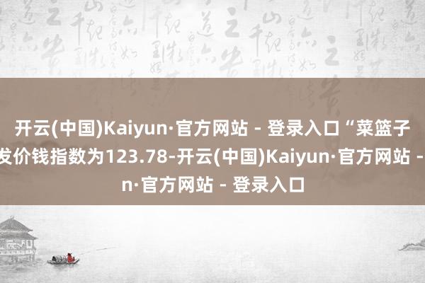 开云(中国)Kaiyun·官方网站 - 登录入口“菜篮子”居品批发价钱指数为123.78-开云(中国)Kaiyun·官方网站 - 登录入口