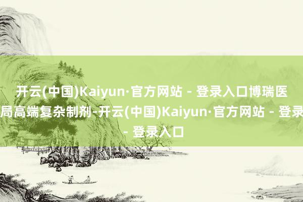 开云(中国)Kaiyun·官方网站 - 登录入口博瑞医药布局高端复杂制剂-开云(中国)Kaiyun·官方网站 - 登录入口