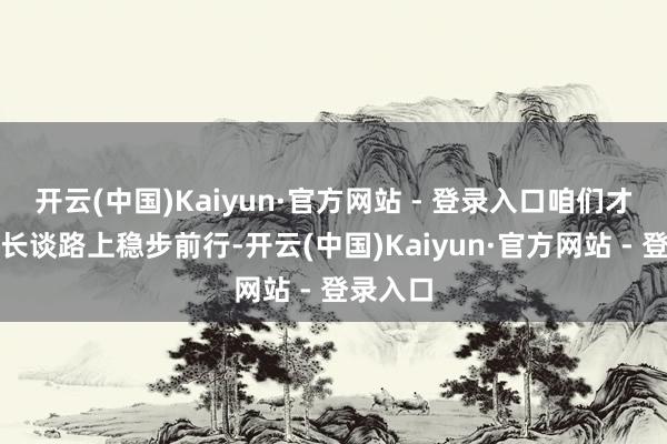 开云(中国)Kaiyun·官方网站 - 登录入口咱们才调在成长谈路上稳步前行-开云(中国)Kaiyun·官方网站 - 登录入口
