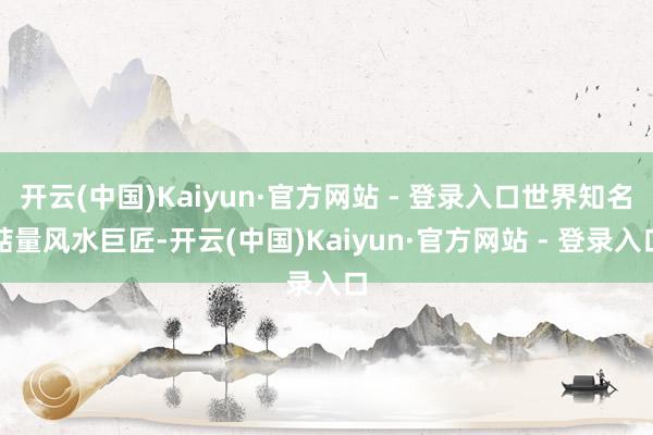 开云(中国)Kaiyun·官方网站 - 登录入口世界知名掂量风水巨匠-开云(中国)Kaiyun·官方网站 - 登录入口