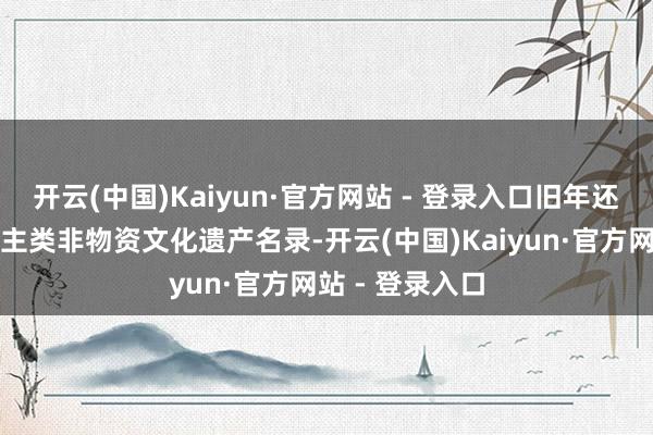 开云(中国)Kaiyun·官方网站 - 登录入口旧年还被列入东说念主类非物资文化遗产名录-开云(中国)Kaiyun·官方网站 - 登录入口