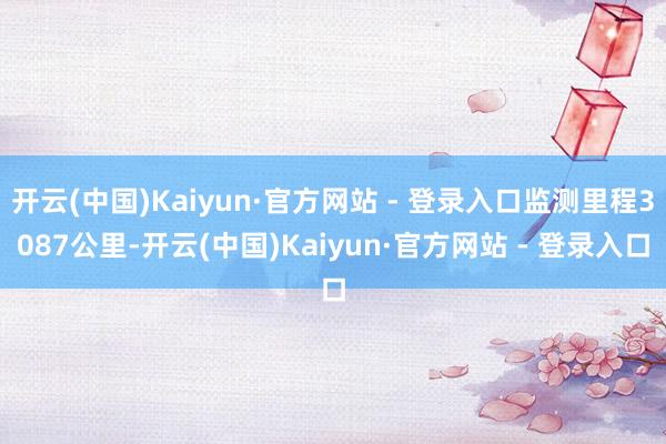 开云(中国)Kaiyun·官方网站 - 登录入口监测里程3087公里-开云(中国)Kaiyun·官方网站 - 登录入口