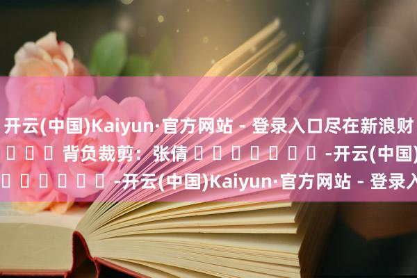 开云(中国)Kaiyun·官方网站 - 登录入口尽在新浪财经APP            						背负裁剪：张倩 							-开云(中国)Kaiyun·官方网站 - 登录入口