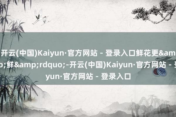 开云(中国)Kaiyun·官方网站 - 登录入口鲜花更&ldquo;鲜&rdquo;-开云(中国)Kaiyun·官方网站 - 登录入口