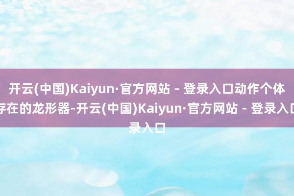 开云(中国)Kaiyun·官方网站 - 登录入口动作个体存在的龙形器-开云(中国)Kaiyun·官方网站 - 登录入口