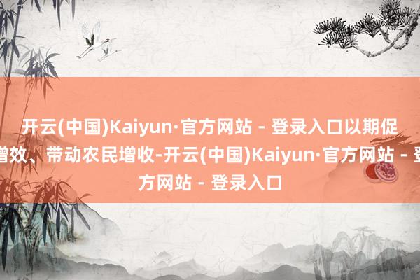 开云(中国)Kaiyun·官方网站 - 登录入口以期促进农业增效、带动农民增收-开云(中国)Kaiyun·官方网站 - 登录入口
