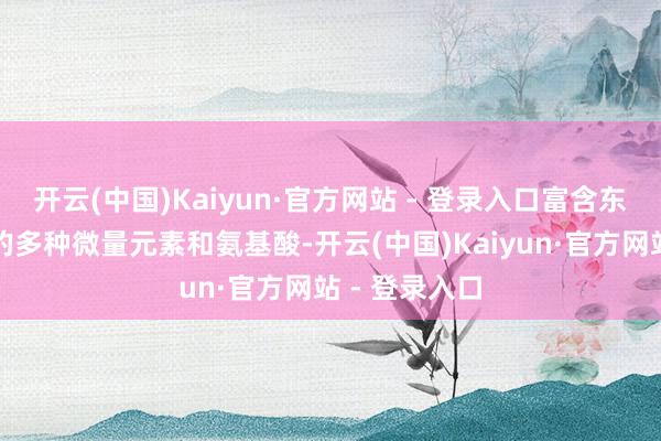 开云(中国)Kaiyun·官方网站 - 登录入口富含东谈主体所需的多种微量元素和氨基酸-开云(中国)Kaiyun·官方网站 - 登录入口