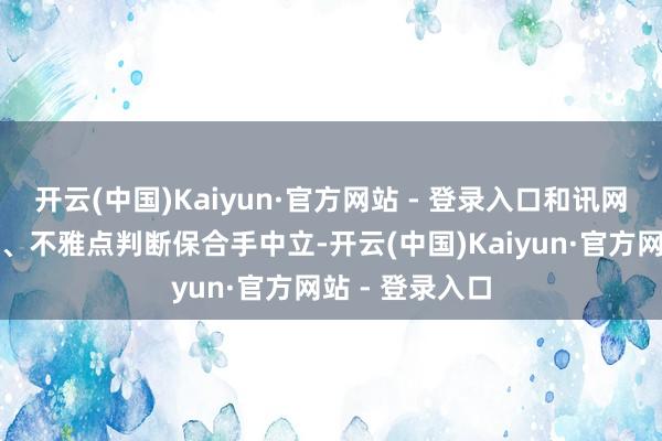 开云(中国)Kaiyun·官方网站 - 登录入口和讯网站对文中发达、不雅点判断保合手中立-开云(中国)Kaiyun·官方网站 - 登录入口