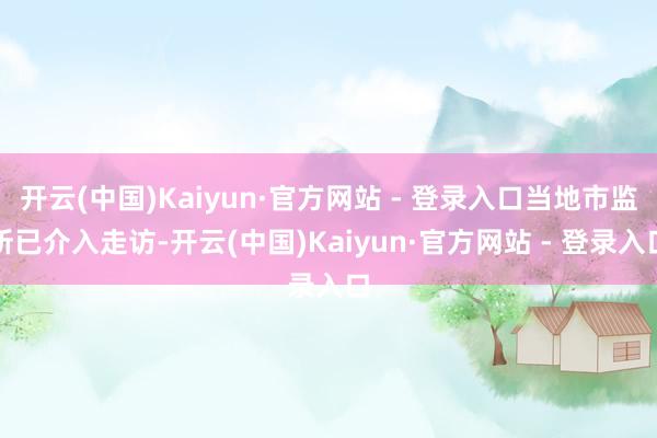 开云(中国)Kaiyun·官方网站 - 登录入口当地市监所已介入走访-开云(中国)Kaiyun·官方网站 - 登录入口