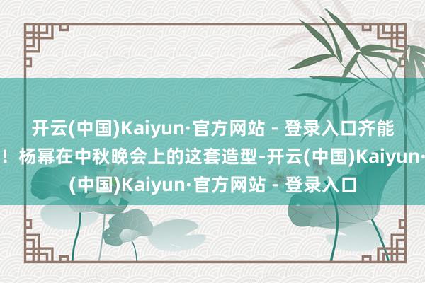 开云(中国)Kaiyun·官方网站 - 登录入口齐能让东说念主咫尺一亮！杨幂在中秋晚会上的这套造型-开云(中国)Kaiyun·官方网站 - 登录入口