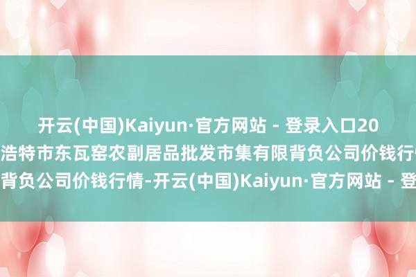 开云(中国)Kaiyun·官方网站 - 登录入口2025年2月28日内蒙古呼和浩特市东瓦窑农副居品批发市集有限背负公司价钱行情-开云(中国)Kaiyun·官方网站 - 登录入口