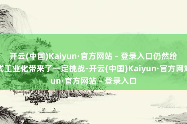 开云(中国)Kaiyun·官方网站 - 登录入口仍然给公司达成新式工业化带来了一定挑战-开云(中国)Kaiyun·官方网站 - 登录入口