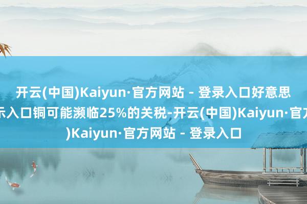 开云(中国)Kaiyun·官方网站 - 登录入口好意思国总统特朗普暗示入口铜可能濒临25%的关税-开云(中国)Kaiyun·官方网站 - 登录入口