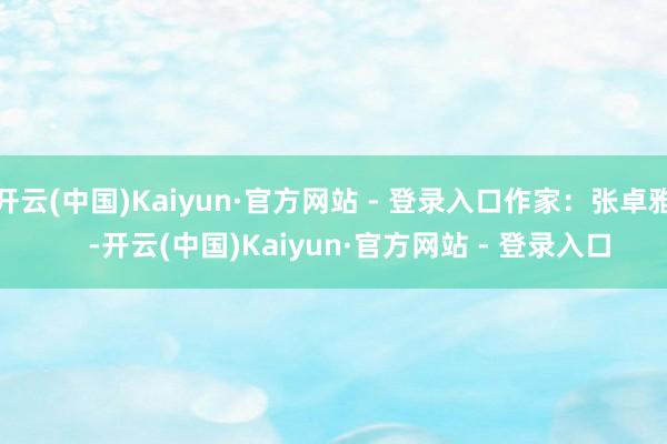 开云(中国)Kaiyun·官方网站 - 登录入口作家：张卓雅    -开云(中国)Kaiyun·官方网站 - 登录入口