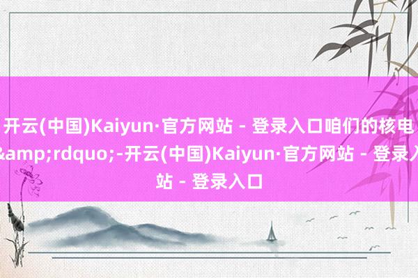 开云(中国)Kaiyun·官方网站 - 登录入口咱们的核电站&rdquo;-开云(中国)Kaiyun·官方网站 - 登录入口