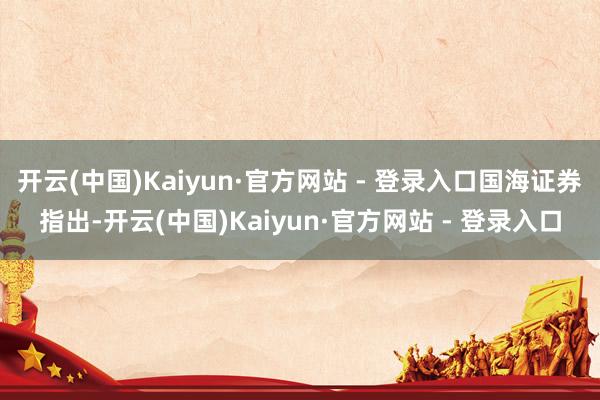开云(中国)Kaiyun·官方网站 - 登录入口国海证券指出