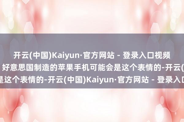 开云(中国)Kaiyun·官方网站 - 登录入口视频|好意思国电视节目吐槽：好意思国制造的苹果手机可能会是这个表情的-开云(中国)Kaiyun·官方网站 - 登录入口