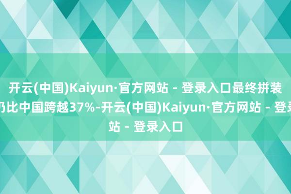开云(中国)Kaiyun·官方网站 - 登录入口最终拼装资本仍比中国跨越37%-开云(中国)Kaiyun·官方网站 - 登录入口