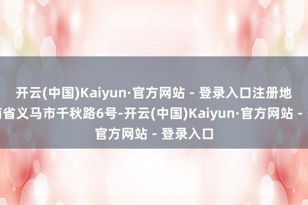 开云(中国)Kaiyun·官方网站 - 登录入口注册地址为河南省义马市千秋路6号-开云(中国)Kaiyun·官方网站 - 登录入口