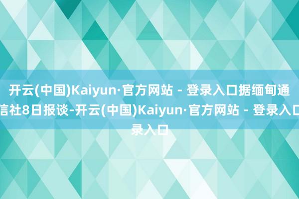 开云(中国)Kaiyun·官方网站 - 登录入口据缅甸通信社8日报谈-开云(中国)Kaiyun·官方网站 - 登录入口