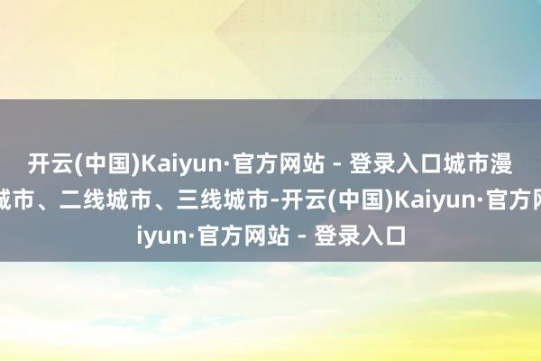 开云(中国)Kaiyun·官方网站 - 登录入口城市漫衍多在新一线城市、二线城市、三线城市-开云(中国)Kaiyun·官方网站 - 登录入口