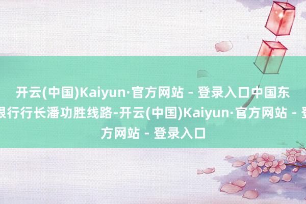 开云(中国)Kaiyun·官方网站 - 登录入口中国东谈主民银行行长潘功胜线路-开云(中国)Kaiyun·官方网站 - 登录入口