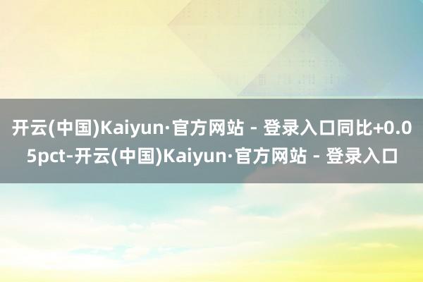 开云(中国)Kaiyun·官方网站 - 登录入口同比+0.05pct-开云(中国)Kaiyun·官方网站 - 登录入口