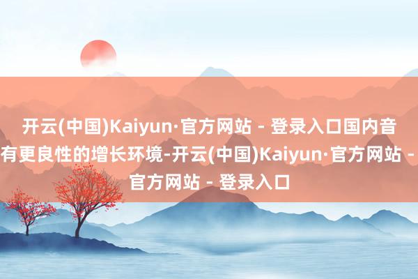 开云(中国)Kaiyun·官方网站 - 登录入口国内音乐平台具有更良性的增长环境-开云(中国)Kaiyun·官方网站 - 登录入口