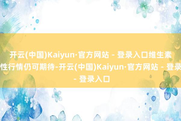 开云(中国)Kaiyun·官方网站 - 登录入口维生素结构性行情仍可期待-开云(中国)Kaiyun·官方网站 - 登录入口