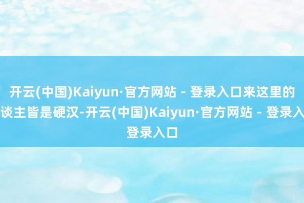 开云(中国)Kaiyun·官方网站 - 登录入口来这里的东谈主皆是硬汉-开云(中国)Kaiyun·官方网站 - 登录入口
