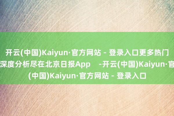 开云(中国)Kaiyun·官方网站 - 登录入口更多热门速报、巨擘资讯、深度分析尽在北京日报App    -开云(中国)Kaiyun·官方网站 - 登录入口