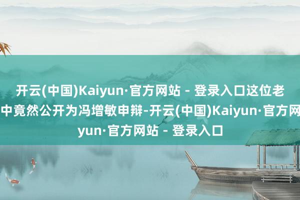 开云(中国)Kaiyun·官方网站 - 登录入口这位老兵在某期视频中竟然公开为冯增敏申辩-开云(中国)Kaiyun·官方网站 - 登录入口