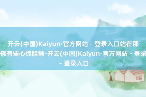 开云(中国)Kaiyun·官方网站 - 登录入口站在那边仿佛有些心惊胆颤-开云(中国)Kaiyun·官方网站 - 登录入口