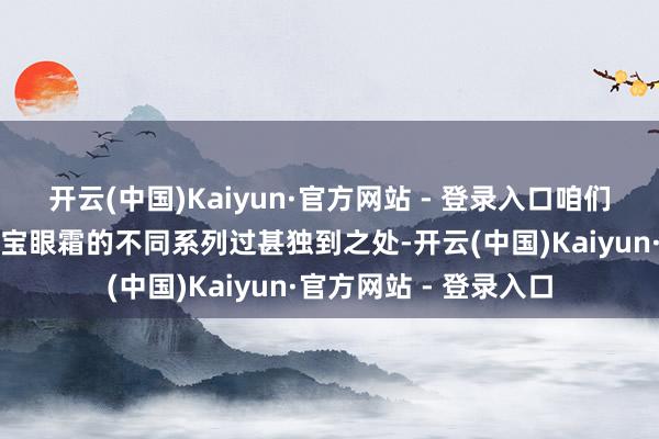 开云(中国)Kaiyun·官方网站 - 登录入口咱们将深刻分析好意思肤宝眼霜的不同系列过甚独到之处-开云(中国)Kaiyun·官方网站 - 登录入口