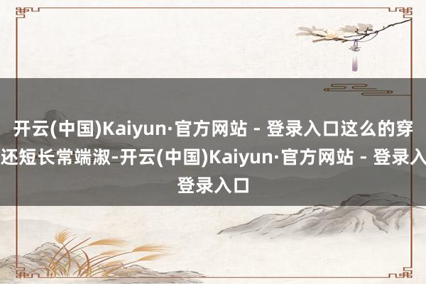 开云(中国)Kaiyun·官方网站 - 登录入口这么的穿搭还短长常端淑-开云(中国)Kaiyun·官方网站 - 登录入口